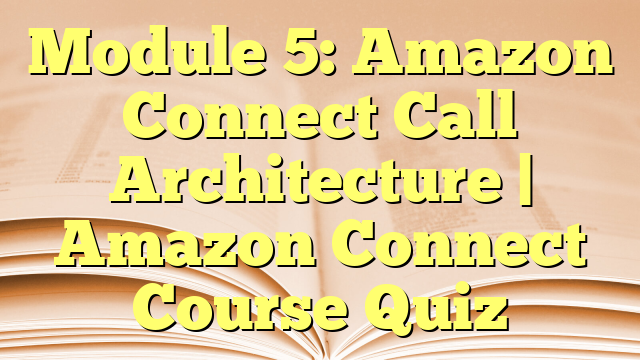 Module 5: Amazon Connect Call Architecture | Amazon Connect Course Quiz